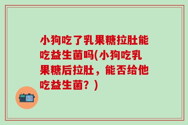 小狗吃了乳果糖拉肚能吃益生菌吗(小狗吃乳果糖后拉肚，能否给他吃益生菌？)