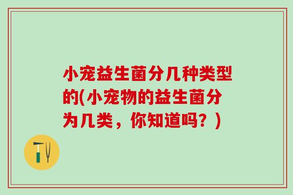 小宠益生菌分几种类型的(小宠物的益生菌分为几类，你知道吗？)