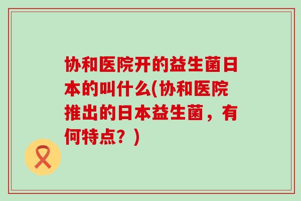 协和医院开的益生菌日本的叫什么(协和医院推出的日本益生菌，有何特点？)