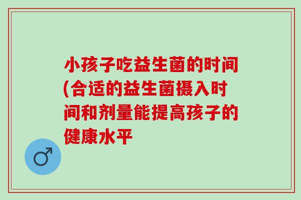 小孩子吃益生菌的时间(合适的益生菌摄入时间和剂量能提高孩子的健康水平