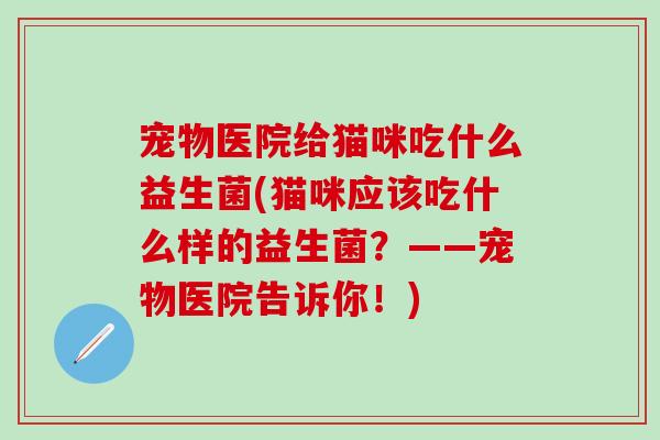 宠物医院给猫咪吃什么益生菌(猫咪应该吃什么样的益生菌？——宠物医院告诉你！)