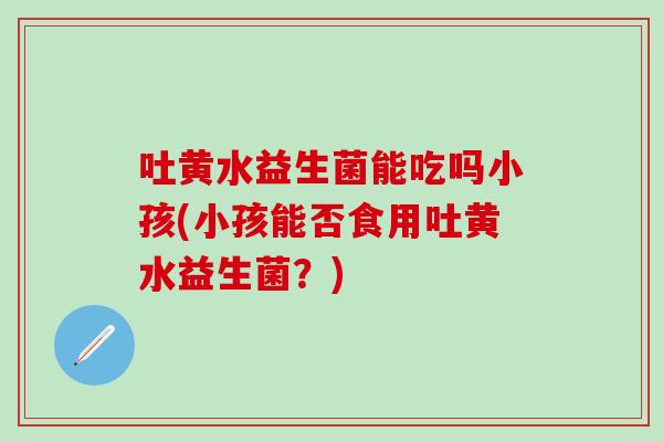 吐黄水益生菌能吃吗小孩(小孩能否食用吐黄水益生菌？)