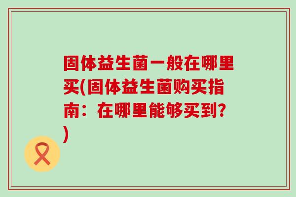 固体益生菌一般在哪里买(固体益生菌购买指南：在哪里能够买到？)