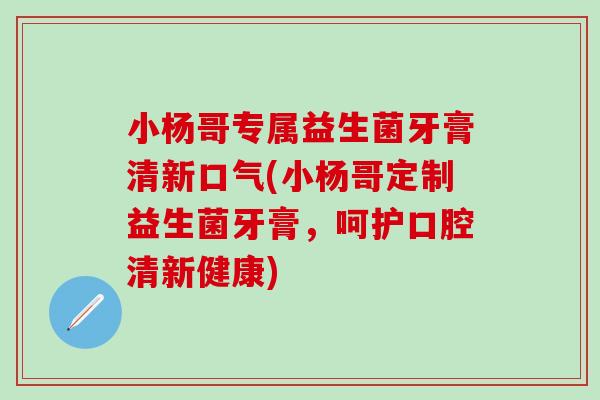 小杨哥专属益生菌牙膏清新口气(小杨哥定制益生菌牙膏，呵护口腔清新健康)
