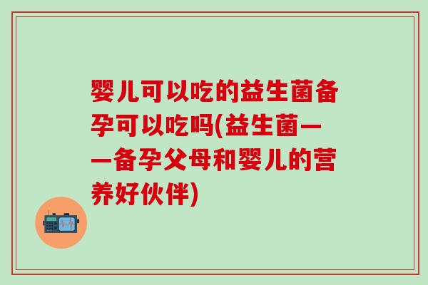 婴儿可以吃的益生菌备孕可以吃吗(益生菌——备孕父母和婴儿的营养好伙伴)