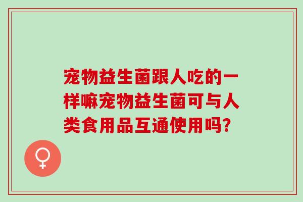 宠物益生菌跟人吃的一样嘛宠物益生菌可与人类食用品互通使用吗？