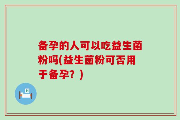 备孕的人可以吃益生菌粉吗(益生菌粉可否用于备孕？)
