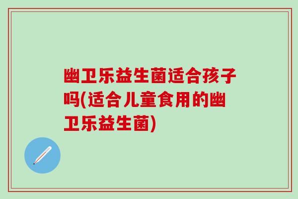幽卫乐益生菌适合孩子吗(适合儿童食用的幽卫乐益生菌)