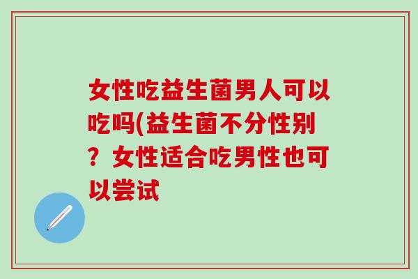 女性吃益生菌男人可以吃吗(益生菌不分性别？女性适合吃男性也可以尝试
