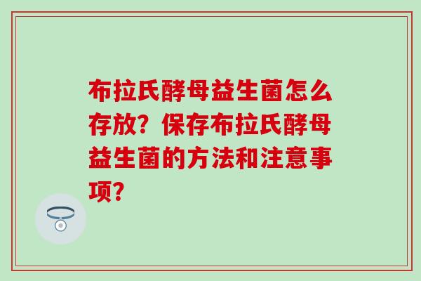 布拉氏酵母益生菌怎么存放？保存布拉氏酵母益生菌的方法和注意事项？