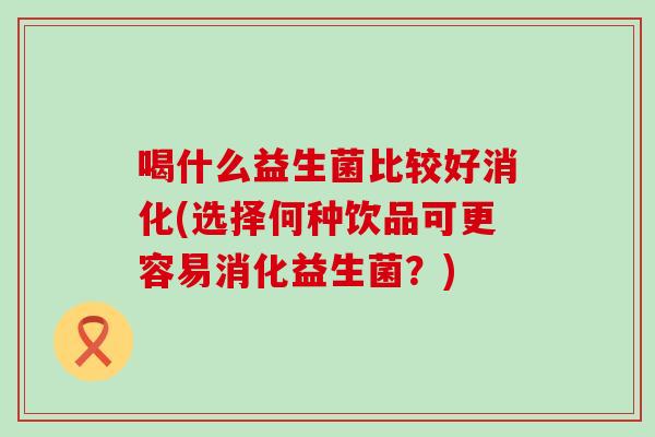 喝什么益生菌比较好消化(选择何种饮品可更容易消化益生菌？)