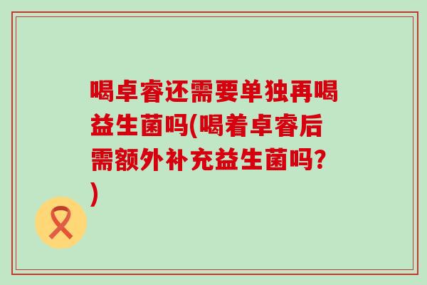 喝卓睿还需要单独再喝益生菌吗(喝着卓睿后需额外补充益生菌吗？)