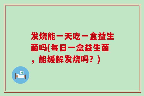发烧能一天吃一盒益生菌吗(每日一盒益生菌，能缓解发烧吗？)