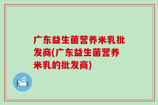 广东益生菌营养米乳批发商(广东益生菌营养米乳的批发商)