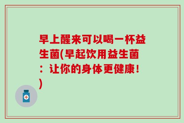 早上醒来可以喝一杯益生菌(早起饮用益生菌:让你的身体更健康!) 早上醒来可以喝一杯益生菌(早起饮用益生菌:让你的身体更健康!)