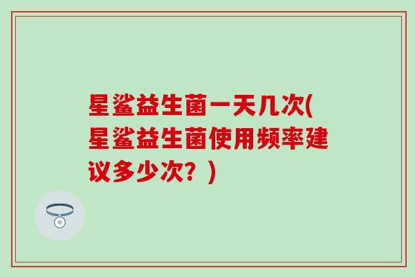 星鲨益生菌一天几次(星鲨益生菌使用频率建议多少次？)