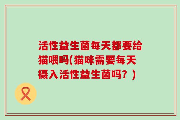 活性益生菌每天都要给猫喂吗(猫咪需要每天摄入活性益生菌吗？)