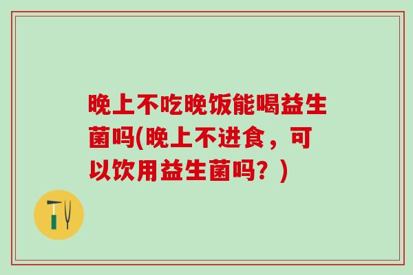 晚上不吃晚饭能喝益生菌吗(晚上不进食，可以饮用益生菌吗？)