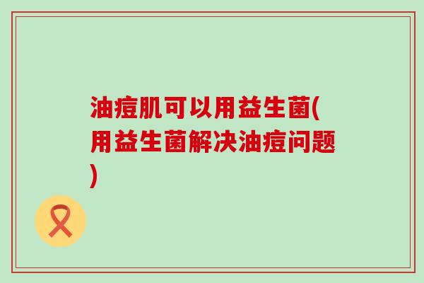 油痘肌可以用益生菌(用益生菌解决油痘问题)