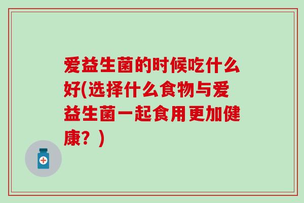 爱益生菌的时候吃什么好(选择什么食物与爱益生菌一起食用更加健康?) 爱益生菌的时候吃什么好(选择什么食物与爱益生菌一起食用更加健康?)