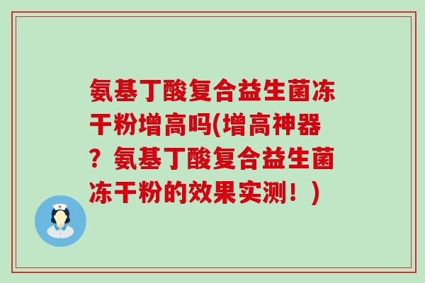 氨基丁酸复合益生菌冻干粉增高吗(增高神器？氨基丁酸复合益生菌冻干粉的效果实测！)
