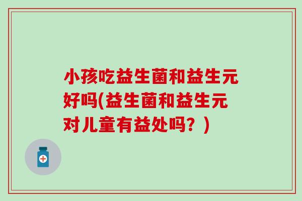 小孩吃益生菌和益生元好吗(益生菌和益生元对儿童有益处吗？)