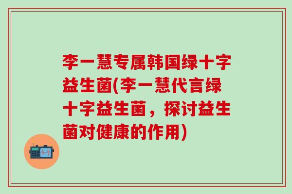 李一慧专属韩国绿十字益生菌(李一慧代言绿十字益生菌,探讨益生菌对健康的作用) 李一慧专属韩国绿十字益生菌(李一慧代言绿十字益生菌,探讨益生菌对健康的作用)