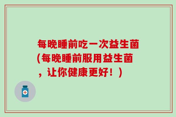 每晚睡前吃一次益生菌(每晚睡前服用益生菌，让你健康更好！)