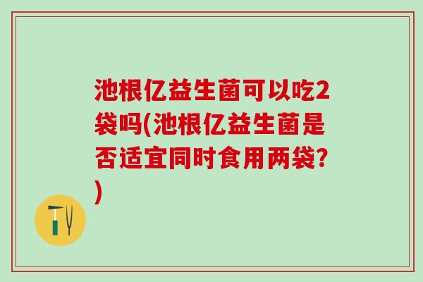 池根亿益生菌可以吃2袋吗(池根亿益生菌是否适宜同时食用两袋？)