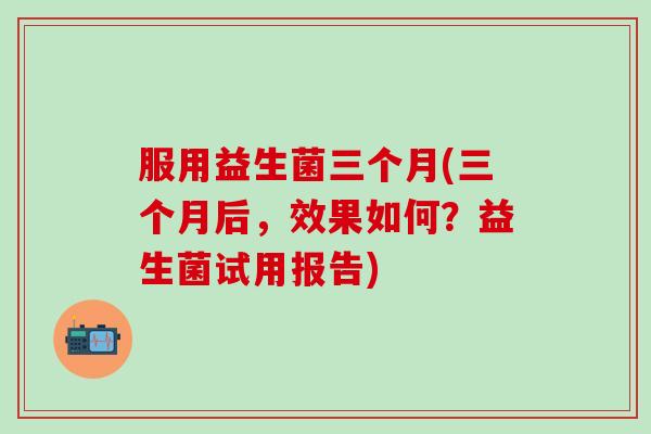 服用益生菌三个月(三个月后，效果如何？益生菌试用报告)