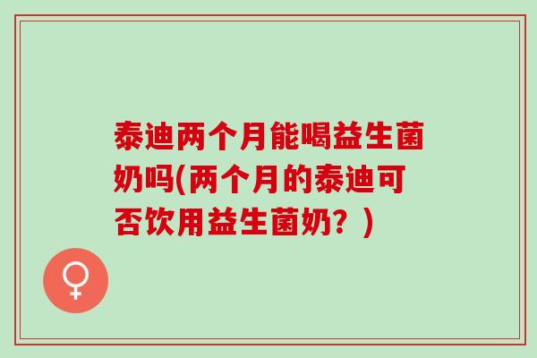 泰迪两个月能喝益生菌奶吗(两个月的泰迪可否饮用益生菌奶？)