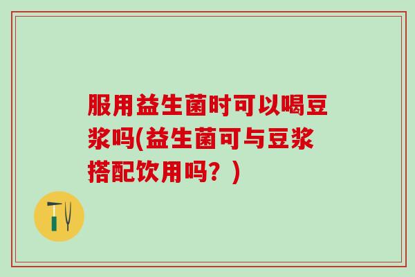 服用益生菌时可以喝豆浆吗(益生菌可与豆浆搭配饮用吗？)