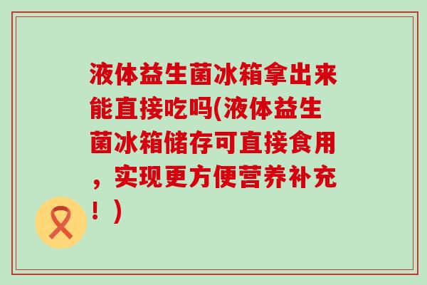 液体益生菌冰箱拿出来能直接吃吗(液体益生菌冰箱储存可直接食用，实现更方便营养补充！)