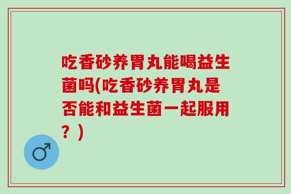 吃香砂养胃丸能喝益生菌吗(吃香砂养胃丸是否能和益生菌一起服用？)