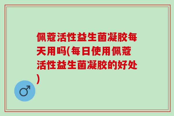 佩蔻活性益生菌凝胶每天用吗(每日使用佩蔻活性益生菌凝胶的好处)