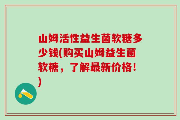 山姆活性益生菌软糖多少钱(购买山姆益生菌软糖，了解新价格！)