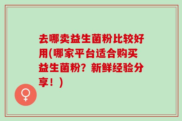 去哪卖益生菌粉比较好用(哪家平台适合购买益生菌粉？新鲜经验分享！)