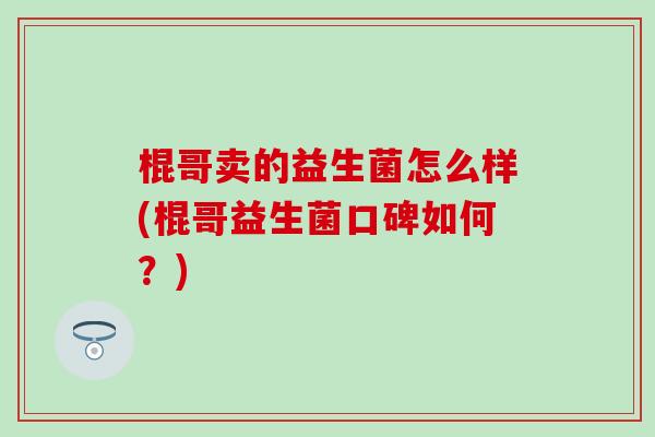 棍哥卖的益生菌怎么样(棍哥益生菌口碑如何？)