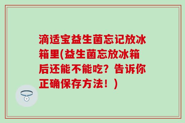 滴适宝益生菌忘记放冰箱里(益生菌忘放冰箱后还能不能吃？告诉你正确保存方法！)
