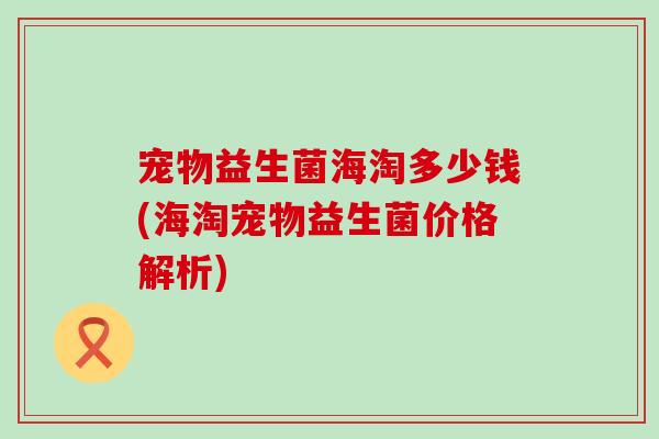 宠物益生菌海淘多少钱(海淘宠物益生菌价格解析)
