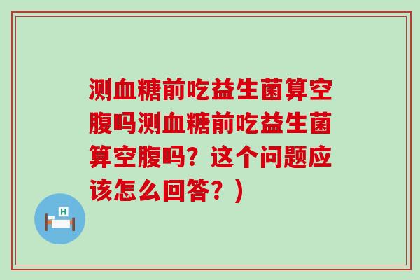 测前吃益生菌算空腹吗测前吃益生菌算空腹吗？这个问题应该怎么回答？)