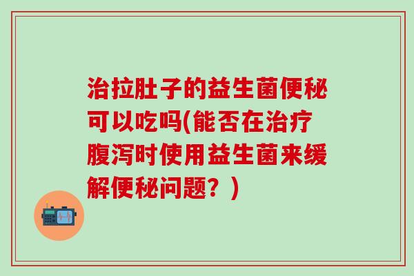 拉肚子的益生菌可以吃吗(能否在时使用益生菌来缓解问题？)