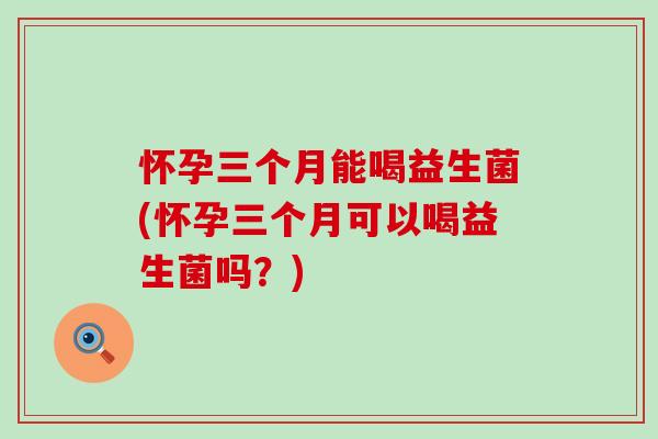 怀孕三个月能喝益生菌(怀孕三个月可以喝益生菌吗？)