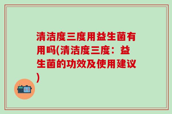 清洁度三度用益生菌有用吗(清洁度三度：益生菌的功效及使用建议)