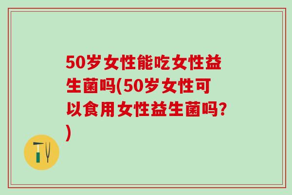 50岁女性能吃女性益生菌吗(50岁女性可以食用女性益生菌吗？)