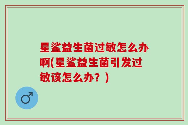 星鲨益生菌怎么办啊(星鲨益生菌引发该怎么办?) 星鲨益生菌怎么办啊(星鲨益生菌引发该怎么办?)