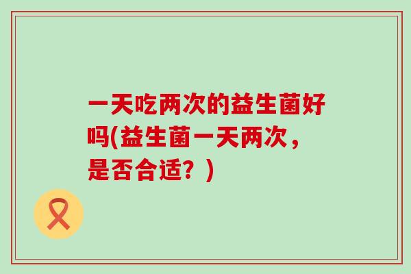 一天吃两次的益生菌好吗(益生菌一天两次,是否合适?) 一天吃两次的益生菌好吗(益生菌一天两次,是否合适?)