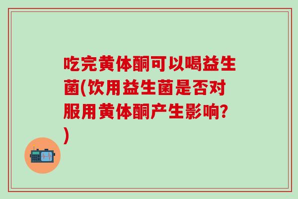 吃完黄体酮可以喝益生菌(饮用益生菌是否对服用黄体酮产生影响？)