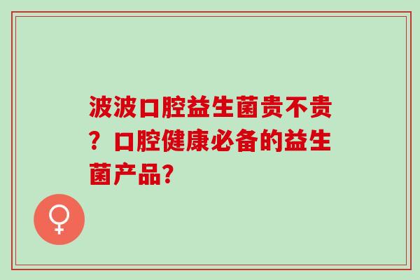 波波口腔益生菌贵不贵？口腔健康必备的益生菌产品？