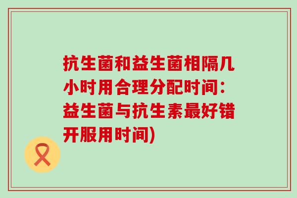 抗生菌和益生菌相隔几小时用合理分配时间：益生菌与抗生素好错开服用时间)